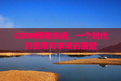 CSDN博客关闭，一个时代的结束与未来的展望